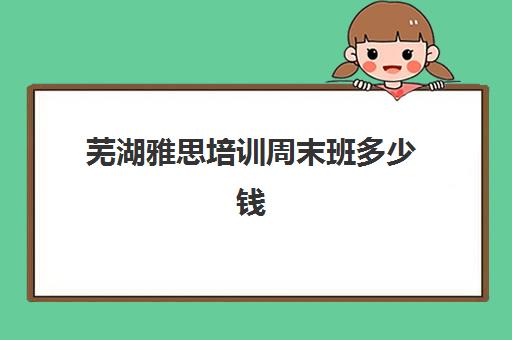 芜湖雅思培训周末班多少钱(雅思补课多少钱一小时)