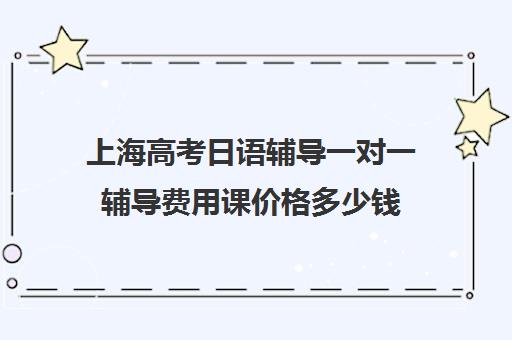 上海高考日语辅导一对一辅导费用课价格多少钱(在上海日语培训班一般要多少钱)