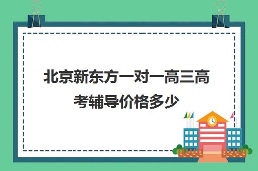 北京新东方一对一高三高考辅导价格多少（北京高三补课机构排名）