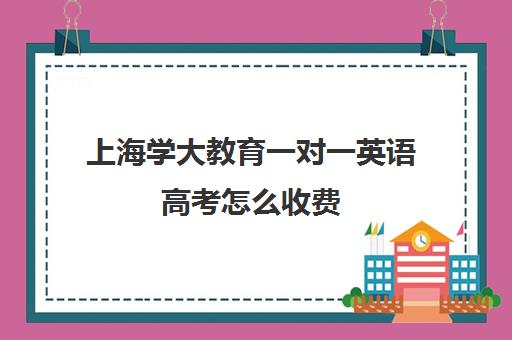 上海学大教育一对一英语高考怎么收费（上海学大教育培训机构地址）