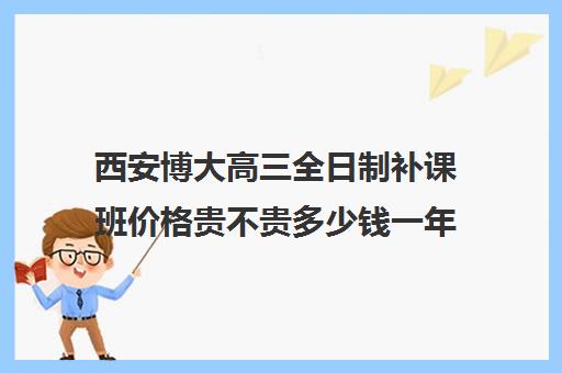 西安博大高三全日制补课班价格贵不贵多少钱一年(西安博大全日制高考学校怎么样)