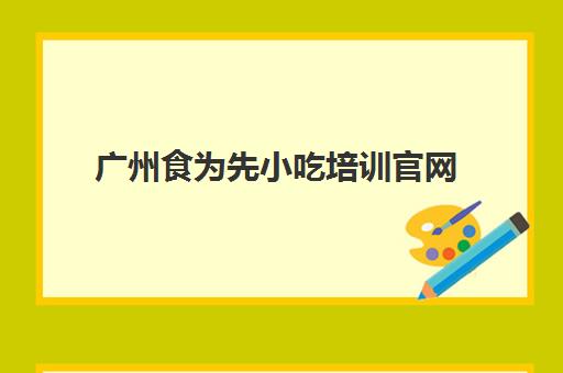 广州食为先小吃培训官网(佛山食为先小吃培训机构在哪里)