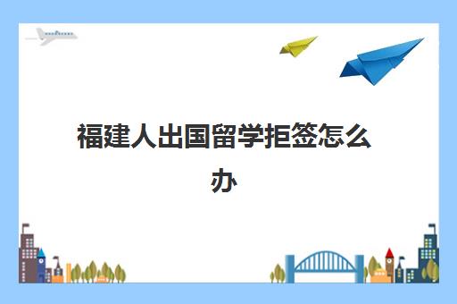 福建人出国留学拒签怎么办(为什么福建人签证难办)