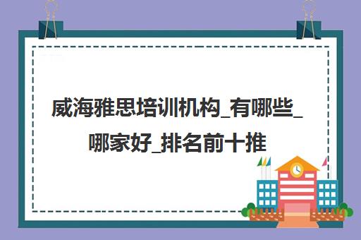 威海雅思培训机构_有哪些_哪家好_排名前十推荐