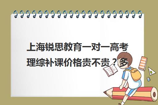 上海锐思教育一对一高考理综补课价格贵不贵？多少钱一年（清大锐思教育上班好不好）