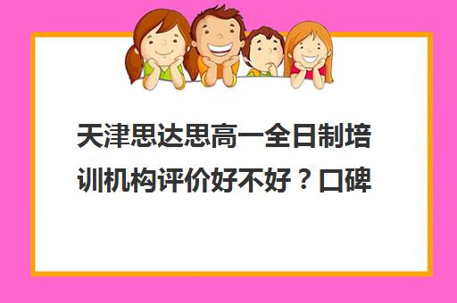 天津思达思高一全日制培训机构评价好不好？口碑如何？(天津最好的高中辅导机构)