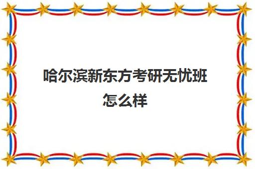 哈尔滨新东方考研无忧班怎么样(新东方哈尔滨总校)