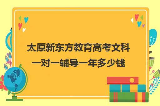 太原新东方教育高考文科一对一辅导一年多少钱(太原一对一补课多少钱)