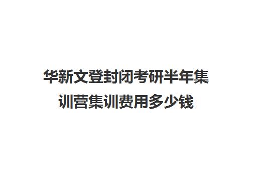 华新文登封闭考研半年集训营集训费用多少钱（文登考研收费标准）