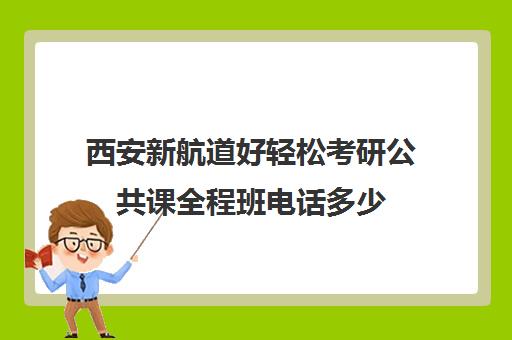 西安新航道好轻松考研公共课全程班电话多少（新航道考研培训机构怎么样）