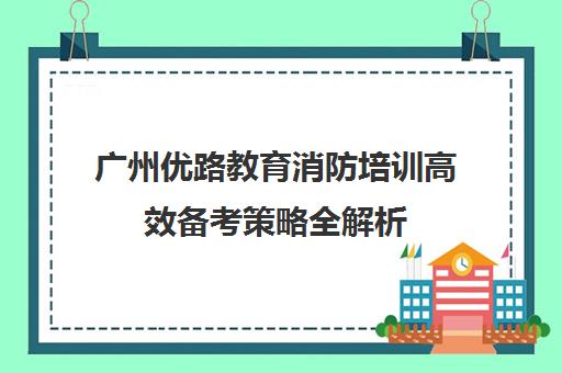 广州优路教育消防培训高效备考策略全解析