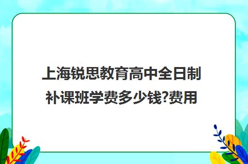 上海锐思教育高中全日制补课班学费多少钱?费用一览表（上海高中一对一补课多少钱一小