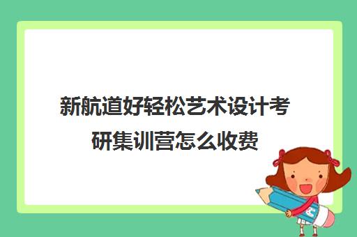 新航道好轻松艺术设计考研集训营怎么收费（工业设计考研报班）