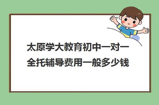 太原学大教育初中一对一全托辅导费用一般多少钱(太原补课机构有哪些)