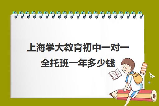 上海学大教育初中一对一全托班一年多少钱（初中全托班）