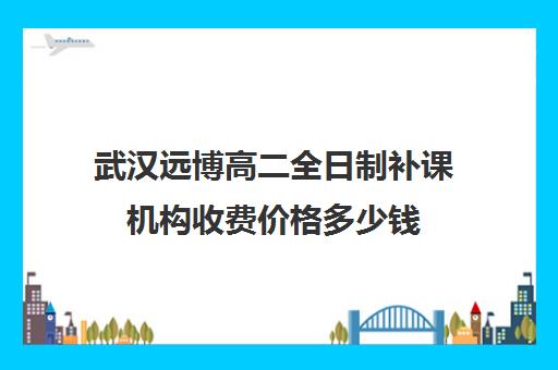 武汉远博高二全日制补课机构收费价格多少钱(新东方高三全日制有用吗)