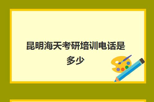 昆明海天考研培训电话是多少(昆明考研学校有哪些)