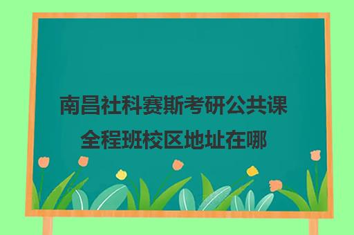 南昌社科赛斯考研公共课全程班校区地址在哪（南昌哪里考研的培训班比较好）