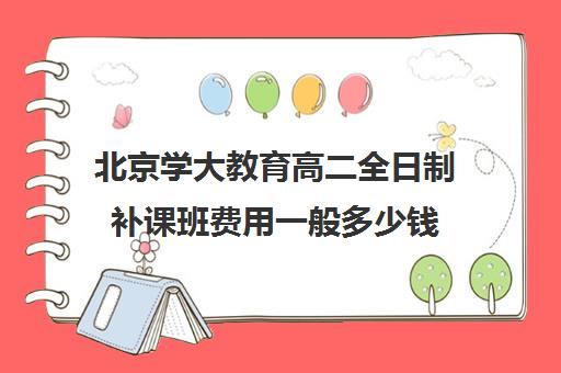 北京学大教育高二全日制补课班费用一般多少钱（北京大学生家教一对一收费标准）