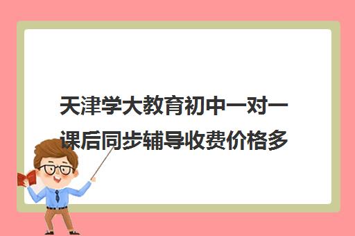 天津学大教育初中一对一课后同步辅导收费价格多少钱(学大教育价格表)