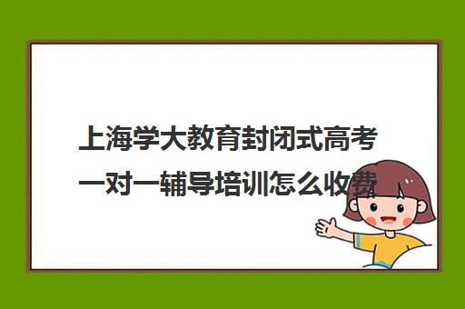 上海学大教育封闭式高考一对一辅导培训怎么收费（学大教育学费多少）