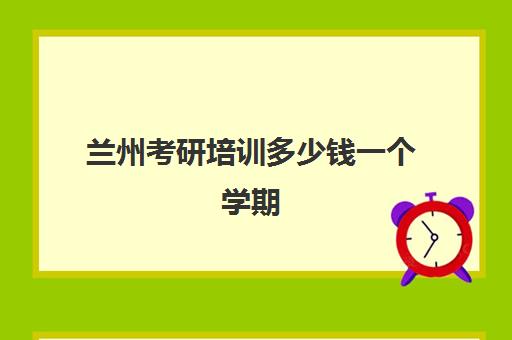 兰州考研培训多少钱一个学期(兰州研究生学校有哪些)