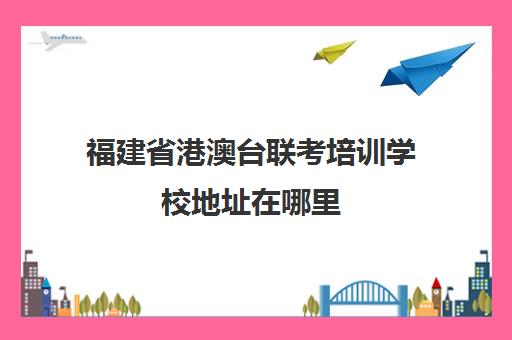 福建省港澳台联考培训学校地址在哪里(厦门港澳台联考培训学校)