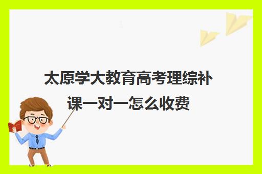 太原学大教育高考理综补课一对一怎么收费(学大教育高三全日制价格)