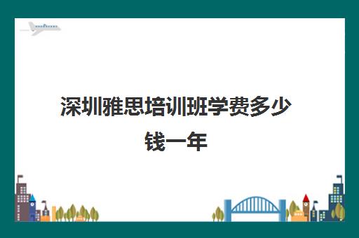 深圳雅思培训班学费多少钱一年(深圳学雅思哪家机构好)