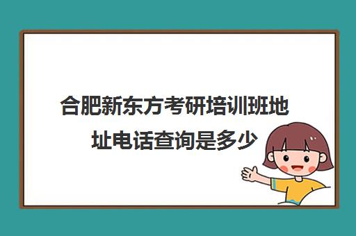 合肥新东方考研培训班地址电话查询是多少(合肥考研培训机构哪个比较好)