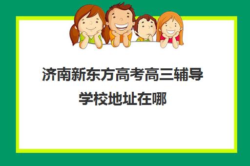 济南新东方高考高三辅导学校地址在哪(济南新东方春季高考培训班)