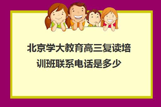 北京学大教育高三复读培训班联系电话是多少（高三辅导班收费）