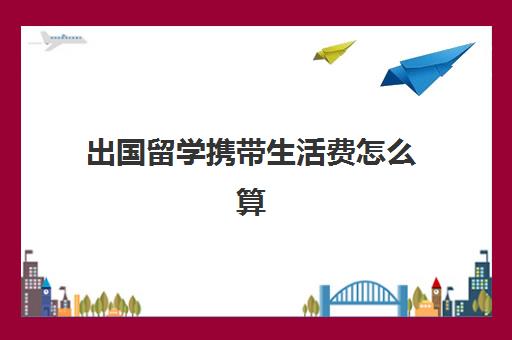 出国留学携带生活费怎么算(出国留学最少需要多少钱)