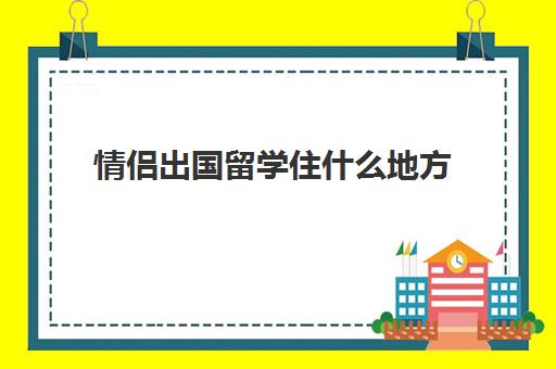 情侣出国留学住什么地方(国外留学有宿舍吗)