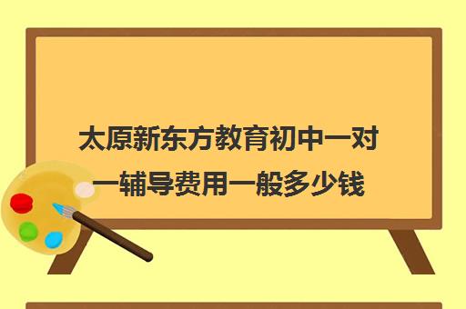 太原新东方教育初中一对一辅导费用一般多少钱(太原新东方培训学校电话是多少)