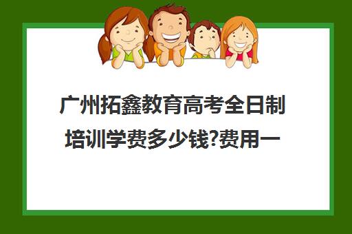 广州拓鑫教育高考全日制培训学费多少钱?费用一览表(广州高三全日制补课机构)