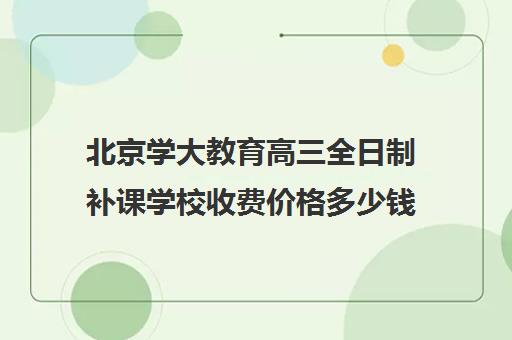 北京学大教育高三全日制补课学校收费价格多少钱（高三培训机构学费一般多少）