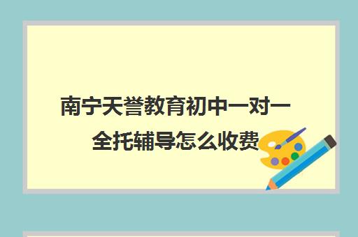 南宁天誉教育初中一对一全托辅导怎么收费(初三辅导班一对一)