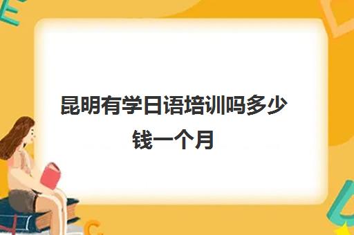 昆明有学日语培训吗多少钱一个月(昆明日语培训班哪里好)