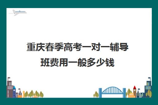 重庆春季高考一对一辅导班费用一般多少钱(重庆春季高考和夏季高考有什么区别)