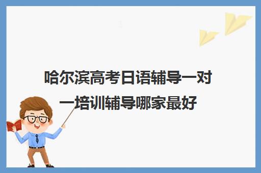 哈尔滨高考日语辅导一对一培训辅导哪家最好(日语培训高考班学费多少钱一年)