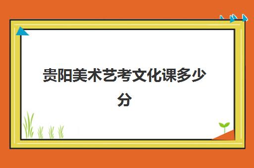 贵阳美术艺考文化课多少分(贵州美术生可以报考的大学有哪些)