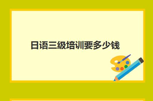 日语三级培训要多少钱(日语等级考试报名费用是多少)