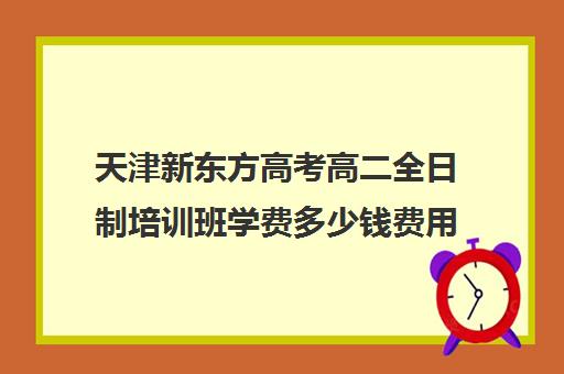 天津新东方高考高二全日制培训班学费多少钱费用一览表(天津高三封闭式培训机构)