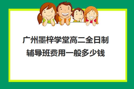 广州墨梓学堂高二全日制辅导班费用一般多少钱(广州辅导班收费价目表)