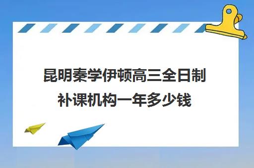 昆明秦学伊顿高三全日制补课机构一年多少钱(高二全封闭辅导班)