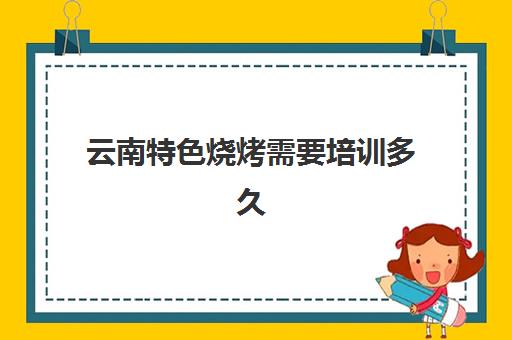 云南特色烧烤需要培训多久(云南最有名的特色烧烤)