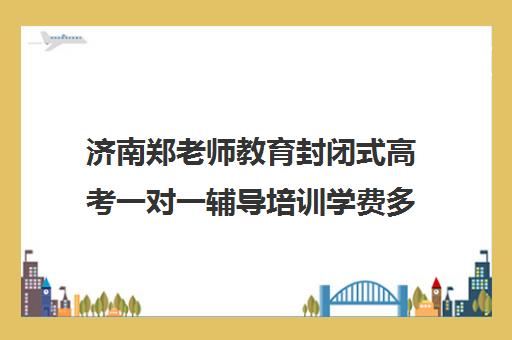 济南郑老师教育封闭式高考一对一辅导培训学费多少钱(济南高考冲刺班封闭式全日制)