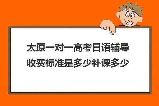 太原一对一高考日语辅导收费标准是多少补课多少钱一小时(太原一对一补课哪个机构好)