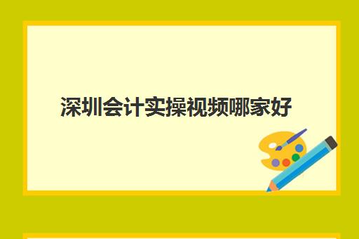 深圳会计实操视频哪家好(会计网上培训学校哪家好)